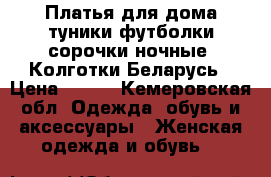 Платья для дома туники футболки сорочки ночные  Колготки Беларусь › Цена ­ 300 - Кемеровская обл. Одежда, обувь и аксессуары » Женская одежда и обувь   